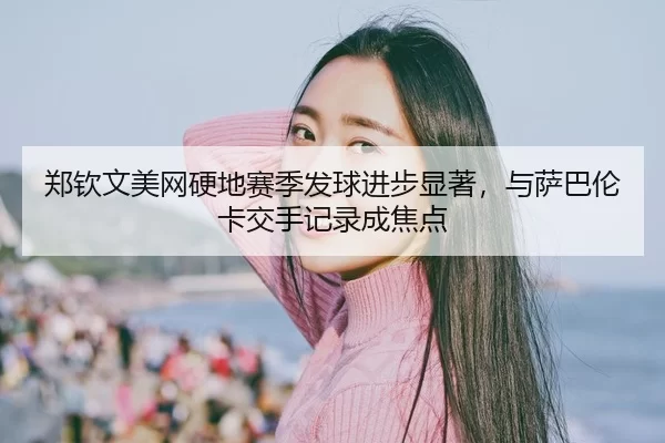 郑钦文美网硬地赛季发球进步显著，与萨巴伦卡交手记录成焦点