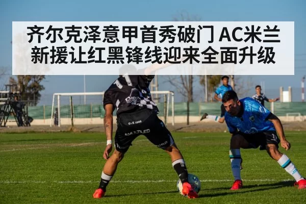 齐尔克泽意甲首秀破门 AC米兰新援让红黑锋线迎来全面升级