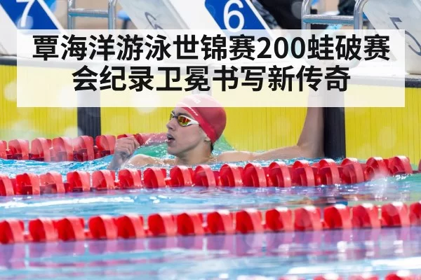 覃海洋游泳世锦赛200蛙破赛会纪录卫冕书写新传奇