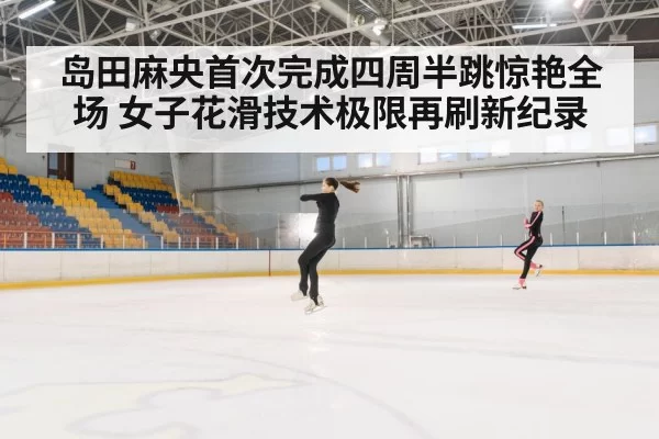 岛田麻央首次完成四周半跳惊艳全场 女子花滑技术极限再刷新纪录