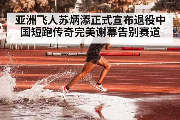亚洲飞人苏炳添正式宣布退役中国短跑传奇完美谢幕告别赛道